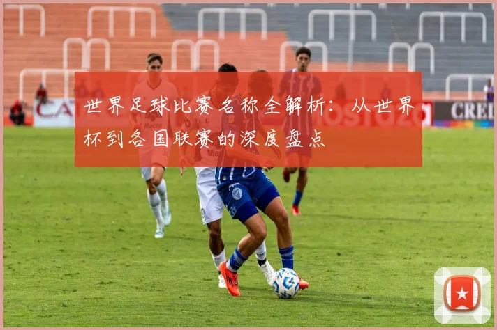 世界足球比赛名称全解析：从世界杯到各国联赛的深度盘点