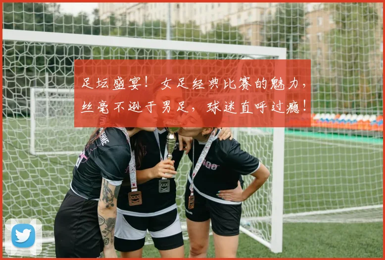 足坛盛宴！女足经典比赛的魅力，丝毫不逊于男足，球迷直呼过瘾！