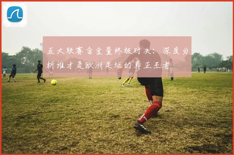 五大联赛含金量终极对决:深度分析谁才是欧洲足坛的真正王者