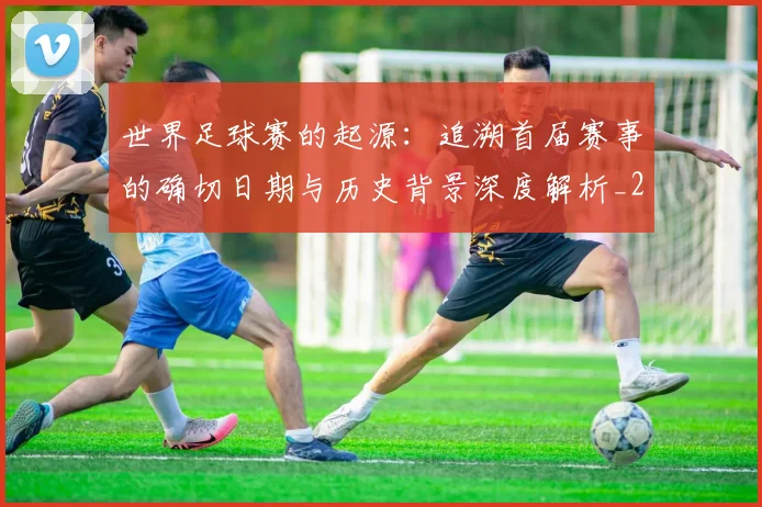 世界足球赛的起源：追溯首届赛事的确切日期与历史背景深度解析_20260610190227