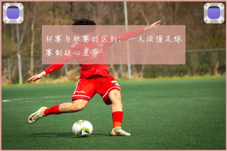 杯赛与联赛的区别:一文读懂足球赛制核心差异