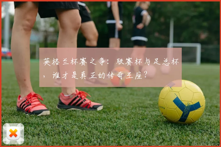 英格兰杯赛之争：联赛杯与足总杯，谁才是真正的传奇王座？
