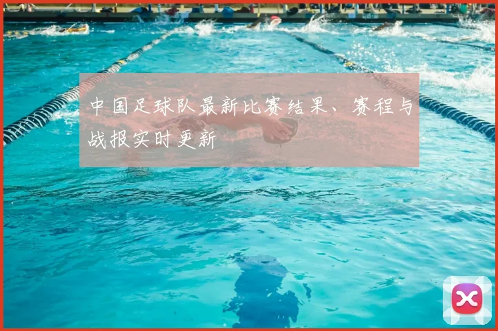 中国足球队最新比赛结果、赛程与战报实时更新