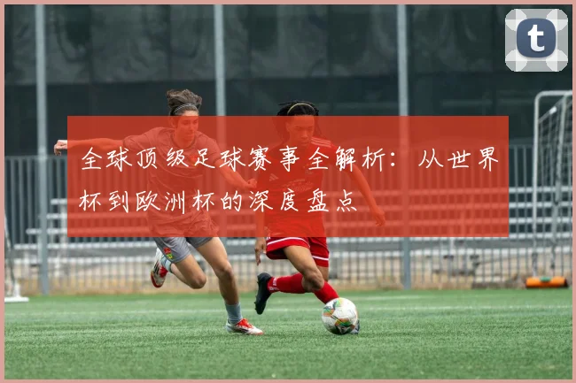 全球顶级足球赛事全解析：从世界杯到欧洲杯的深度盘点