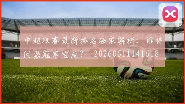 中超联赛最新排名独家解析:谁将问鼎冠军宝座?_20260611141618
